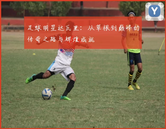 足球明星达瓦里：从草根到巅峰的传奇之路与辉煌成就
