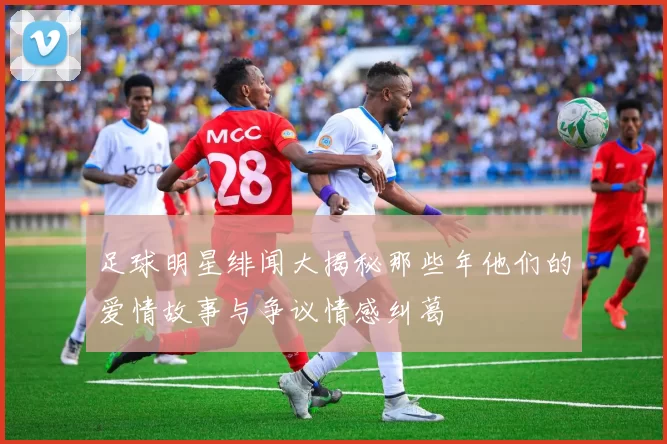 足球明星绯闻大揭秘那些年他们的爱情故事与争议情感纠葛