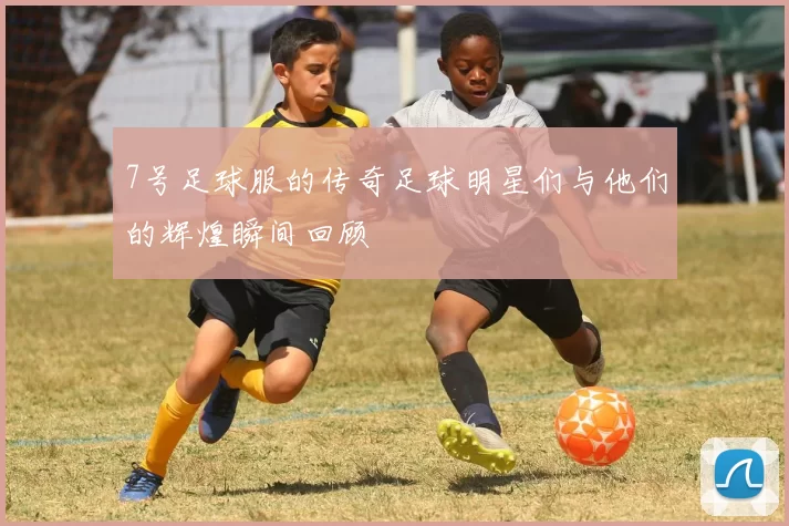 7号足球服的传奇足球明星们与他们的辉煌瞬间回顾
