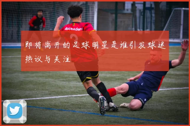 即将离开的足球明星是谁引发球迷热议与关注
